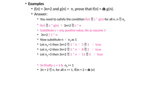 • Examples
• f(n) = 3n+2 and g(n) = n, prove that f(n) =  g(n).
• Answer:
• You need to satisfy the condition f(n)  c * g(n) for all n, n  n0
• f(n)  c * g(n)  3n+2  c * n
• Substitute c = any positive value, let as assume 1
• 3n+2  1 * n
• Now substitute n  n0 as 1
• Let n0 =1 then 3n+2  1 * n  5  1  true
• Let n0 =2 then 3n+2  1 * n  8  2  true
• Let n0 =3 then 3n+2  1 * n  11  3  true
• So finally, c = 1 & n0 >= 1
• 3n + 2  n, for all n >= 1, 3n + 2 =  (n)
 