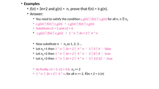 • Examples
• f(n) = 3n+2 and g(n) = n, prove that f(n) =  g(n).
• Answer:
• You need to satisfy the condition c1g(n)  f(n)  c2g(n) for all n, n  n0
• c1g(n)  f(n)  c2g(n)  c1g(n)  f(n)  c2g(n)
• Substitute c1 = 1 and c2 = 4.
• c1g(n)  f(n)  c2g(n)  1 * n  3n + 2  4 * n
• Now substitute n  n0 as 1, 2, 3 …
• Let n0 =1 then 1 * n  3n + 2  4 * n  1  5  4  false
• Let n0 =2 then 1 * n  3n + 2  4 * n  2  8  8  true
• Let n0 =3 then 1 * n  3n + 2  4 * n  3  1112  true
• So finally, c1 = 1, c2 = 4 & n0 >= 2
• 1 * n  3n + 2  4 * n, for all n >= 2, 3n + 2 =  (n)
 
