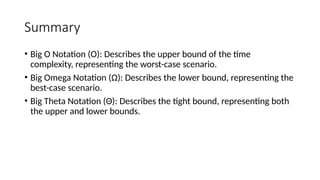 Summary
• Big O Notation (O): Describes the upper bound of the time
complexity, representing the worst-case scenario.
• Big Omega Notation (Ω): Describes the lower bound, representing the
best-case scenario.
• Big Theta Notation (Θ): Describes the tight bound, representing both
the upper and lower bounds.
 
