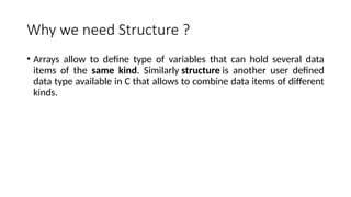 Why we need Structure ?
• Arrays allow to define type of variables that can hold several data
items of the same kind. Similarly structure is another user defined
data type available in C that allows to combine data items of different
kinds.
 