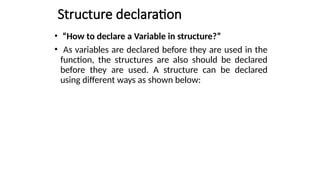 Structure declaration
• “How to declare a Variable in structure?”
• As variables are declared before they are used in the
function, the structures are also should be declared
before they are used. A structure can be declared
using different ways as shown below:
 