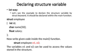 Declaring structure variable
• 1st way:
• Let's see the example to declare the structure variable by
struct keyword. It should be declared within the main function.
struct employee
{ int id;
char name[50];
float salary;
};
Now write given code inside the main() function.
struct employee e1, e2;
The variables e1 and e2 can be used to access the values
stored in the structure.
 