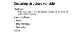 Declaring structure variable
• 2nd way:
• Let's see another way to declare variable at the time of
defining the structure.
struct employee
{ int id;
char name[50];
float salary;
}e1,e2;
 