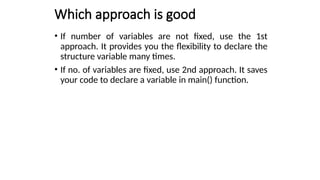 Which approach is good
• If number of variables are not fixed, use the 1st
approach. It provides you the flexibility to declare the
structure variable many times.
• If no. of variables are fixed, use 2nd approach. It saves
your code to declare a variable in main() function.
 