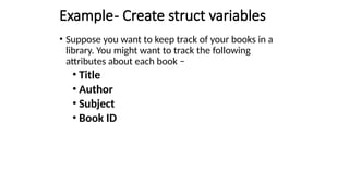 Example- Create struct variables
• Suppose you want to keep track of your books in a
library. You might want to track the following
attributes about each book −
• Title
• Author
• Subject
• Book ID
 