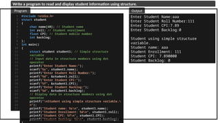 #include <stdio.h>
struct student
{
char name[40]; // Student name
int roll; // Student enrollment
float CPI; // Student mobile number
int backlog;
};
int main()
{
struct student student1; // Simple structure
variable
// Input data in structure members using dot
operator
printf("Enter Student Name:");
scanf("%s", student1.name);
printf("Enter Student Roll Number:");
scanf("%d", &student1.roll);
printf("Enter Student CPI:");
scanf("%f", &student1.CPI);
printf("Enter Student Backlog:");
scanf("%d", &student1.backlog);
// Display data in structure members using dot
operator
printf("nStudent using simple structure variable.
n");
printf("Student name: %sn", student1.name);
printf("Student Enrollment: %dn", student1.roll);
printf("Student CPI: %fn", student1.CPI);
printf("Student Backlog: %in", student1.backlog);
1
2
3
4
5
6
7
8
9
10
11
12
13
14
15
16
17
18
19
20
21
22
23
24
25
26
27
Enter Student Name:aaa
Enter Student Roll Number:111
Enter Student CPI:7.89
Enter Student Backlog:0
Student using simple structure
variable.
Student name: aaa
Student Enrollment: 111
Student CPI: 7.890000
Student Backlog: 0
Program Output
Write a program to read and display student information using structure.
 