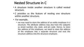 Nested Structure in C
• A structure inside another structure is called nested
structure.
• C provides us the feature of nesting one structure
within another structure.
• For example,
• we may need to store the address of an entity employee in a
structure. The attribute address may also have the subparts
as street number, city, state, and pin code. Hence, to store
the address of the employee, we need to store the address
of the employee into a separate structure and nest the
structure address into the structure employee.
 