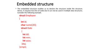 Embedded structure
• The embedded structure enables us to declare the structure inside the structure.
Hence, it requires less line of codes but it can not be used in multiple data structures.
Consider the following example.
struct Employee
{
int id;
char name[20];
struct Date
{
int dd;
int mm;
int yyyy;
}doj;
}emp1;
 