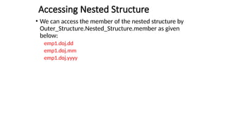 Accessing Nested Structure
• We can access the member of the nested structure by
Outer_Structure.Nested_Structure.member as given
below:
emp1.doj.dd
emp1.doj.mm
emp1.doj.yyyy
 