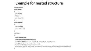 Example for nested structure
#include<stdio.h>
struct address
{
char city[20];
int pin;
char phone[14];
};
struct employee
{
char name[20];
struct address add;
};
void main ()
{
struct employee emp;
printf("Enter employee information?n");
scanf("%s %s %d %s",emp.name,emp.add.city, &emp.add.pin, emp.add.phone);
printf("Printing the employee information....n");
printf("name: %snCity: %snPincode: %dnPhone: %s",emp.name,emp.add.city,emp.add.pin,emp.add.phone);
}
 
