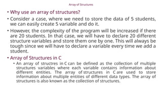 Array of Structures
• Why use an array of structures?
• Consider a case, where we need to store the data of 5 students,
we can easily create 5 variable and do it.
• However, the complexity of the program will be increased if there
are 20 students. In that case, we will have to declare 20 different
structure variables and store them one by one. This will always be
tough since we will have to declare a variable every time we add a
student.
• Array of Structures in C
• An array of structres in C can be defined as the collection of multiple
structures variables where each variable contains information about
different entities. The array of structures in C are used to store
information about multiple entities of different data types. The array of
structures is also known as the collection of structures.
 