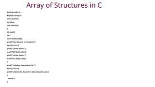 Array of Structures in C
#include<stdio.h>
#include <string.h>
struct student{
int rollno;
char name[10];
};
int main(){
int i;
struct student st[5];
printf("Enter Records of 5 students");
for(i=0;i<5;i++){
printf("nEnter Rollno:");
scanf("%d",&st[i].rollno);
printf("nEnter Name:");
scanf("%s",&st[i].name);
}
printf("nStudent Information List:");
for(i=0;i<5;i++){
printf("nRollno:%d, Name:%s",st[i].rollno,st[i].name);
}
return 0;
}
 