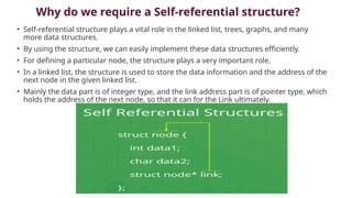 Why do we require a Self-referential structure?
• Self-referential structure plays a vital role in the linked list, trees, graphs, and many
more data structures.
• By using the structure, we can easily implement these data structures efficiently.
• For defining a particular node, the structure plays a very important role.
• In a linked list, the structure is used to store the data information and the address of the
next node in the given linked list.
• Mainly the data part is of integer type, and the link address part is of pointer type, which
holds the address of the next node, so that it can for the Link ultimately.
 