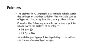 Pointers
• The pointer in C language is a variable which stores
the address of another variable. This variable can be
of type int, char, array, function, or any other pointer.
• Consider the following example to define a pointer
which stores the address of an integer.
• int n = 10;
• int *p = &n;
• // Variable p of type pointer is pointing to the addres
s of the variable n of type integer.
 