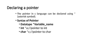Declaring a pointer
• The pointer in c language can be declared using *
(asterisk symbol).
• Syntax of Pointer
• Datatype *Variable_name
• int *a;//pointer to int
• char *c;//pointer to char
 