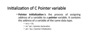 Initialization of C Pointer variable
• Pointer Initialization is the process of assigning
address of a variable to a pointer variable. It contains
the address of a variable of the same data type.
• int a = 10;
• int *ptr; //pointer declaration
• ptr = &a; //pointer initialization
 
