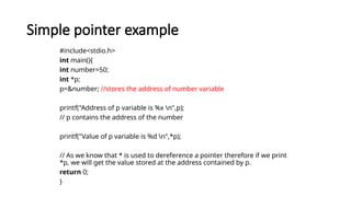 Simple pointer example
#include<stdio.h>
int main(){
int number=50;
int *p;
p=&number; //stores the address of number variable
printf("Address of p variable is %x n",p);
// p contains the address of the number
printf("Value of p variable is %d n",*p);
// As we know that * is used to dereference a pointer therefore if we print
*p, we will get the value stored at the address contained by p.
return 0;
}
 