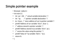 Simple pointer example
• #include <stdio.h>
• int main () {
• int var = 20; /* actual variable declaration */
• int *ip; /* pointer variable declaration */
• ip = &var; /* store address of var in pointer variable*/
• printf("Address of var variable: %xn", &var );
• /* address stored in pointer variable */
• printf("Address stored in ip variable: %xn", ip );
• /* access the value using the pointer */
• printf("Value of *ip variable: %dn", *ip );
• return 0;
• }
 