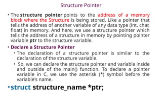 Structure Pointer
• The structure pointer points to the address of a memory
block where the Structure is being stored. Like a pointer that
tells the address of another variable of any data type (int, char,
float) in memory. And here, we use a structure pointer which
tells the address of a structure in memory by pointing pointer
variable ptr to the structure variable.
• Declare a Structure Pointer
• The declaration of a structure pointer is similar to the
declaration of the structure variable.
• So, we can declare the structure pointer and variable inside
and outside of the main() function. To declare a pointer
variable in C, we use the asterisk (*) symbol before the
variable's name.
•struct structure_name *ptr;
 