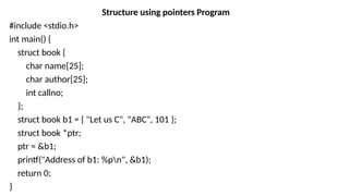 Structure using pointers Program
#include <stdio.h>
int main() {
struct book {
char name[25];
char author[25];
int callno;
};
struct book b1 = { "Let us C", "ABC", 101 };
struct book *ptr;
ptr = &b1;
printf("Address of b1: %pn", &b1);
return 0;
}
 