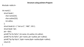 Structure using pointers Program
#include <stdio.h>
int main() {
struct book {
char name[25];
char author[25];
int callno;
};
struct book b1 = { "Let us C", "ABC", 101 };
struct book *ptr;
ptr = &b1;
printf("%s %s %dn", b1.name, b1.author, b1.callno);
printf("%s %s %dn", ptr->name, ptr->author, ptr->callno);
printf("%p %p %pn", &ptr->name,&ptr->author,&ptr->callno);
return 0;
}
 