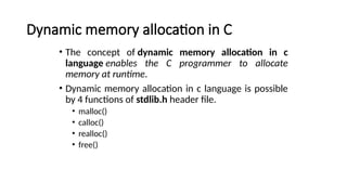 Dynamic memory allocation in C
• The concept of dynamic memory allocation in c
language enables the C programmer to allocate
memory at runtime.
• Dynamic memory allocation in c language is possible
by 4 functions of stdlib.h header file.
• malloc()
• calloc()
• realloc()
• free()
 