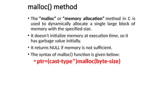 malloc() method
• The “malloc” or “memory allocation” method in C is
used to dynamically allocate a single large block of
memory with the specified size.
• It doesn't initialize memory at execution time, so it
has garbage value initially.
• It returns NULL if memory is not sufficient.
• The syntax of malloc() function is given below:
•ptr=(cast-type*)malloc(byte-size)
 