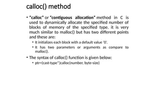 calloc() method
• “calloc” or “contiguous allocation” method in C is
used to dynamically allocate the specified number of
blocks of memory of the specified type. it is very
much similar to malloc() but has two different points
and these are:
• It initializes each block with a default value ‘0’.
• It has two parameters or arguments as compare to
malloc().
• The syntax of calloc() function is given below:
• ptr=(cast-type*)calloc(number, byte-size)
 