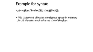 Example for syntax
• ptr = (float*) calloc(25, sizeof(float));
• This statement allocates contiguous space in memory
for 25 elements each with the size of the float.
 