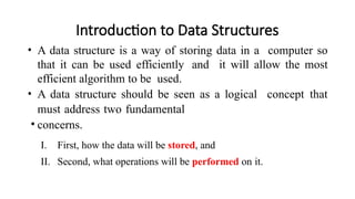 Introduction to Data Structures
• A data structure is a way of storing data in a computer so
that it can be used efficiently and it will allow the most
efficient algorithm to be used.
• A data structure should be seen as a logical concept that
must address two fundamental
• concerns.
I. First, how the data will be stored, and
II. Second, what operations will be performed on it.
 