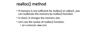 realloc() method
• If memory is not sufficient for malloc() or calloc(), you
can reallocate the memory by realloc() function.
• In short, it changes the memory size.
• Let's see the syntax of realloc() function.
• ptr=realloc(ptr, new-size)
 