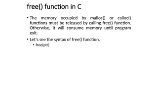 free() function in C
• The memory occupied by malloc() or calloc()
functions must be released by calling free() function.
Otherwise, it will consume memory until program
exit.
• Let's see the syntax of free() function.
• free(ptr)
 