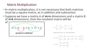 Matrix Multiplication
• In matrix multiplication, it is not necessary that both matrices
must be a square matrix, as in addition and subtraction.
• Suppose we have a matrix A of m×n dimensions and a matrix B
of n×k dimensions, then the resultant matrix will be
of m×k dimensions.
 