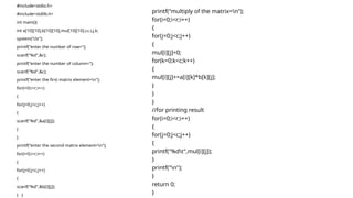#include<stdio.h>
#include<stdlib.h>
int main(){
int a[10][10],b[10][10],mul[10][10],r,c,i,j,k;
system("cls");
printf("enter the number of row=");
scanf("%d",&r);
printf("enter the number of column=");
scanf("%d",&c);
printf("enter the first matrix element=n");
for(i=0;i<r;i++)
{
for(j=0;j<c;j++)
{
scanf("%d",&a[i][j]);
}
}
printf("enter the second matrix element=n");
for(i=0;i<r;i++)
{
for(j=0;j<c;j++)
{
scanf("%d",&b[i][j]);
} }
printf("multiply of the matrix=n");
for(i=0;i<r;i++)
{
for(j=0;j<c;j++)
{
mul[i][j]=0;
for(k=0;k<c;k++)
{
mul[i][j]+=a[i][k]*b[k][j];
}
}
}
//for printing result
for(i=0;i<r;i++)
{
for(j=0;j<c;j++)
{
printf("%dt",mul[i][j]);
}
printf("n");
}
return 0;
}
 
