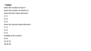 • Output
enter the number of row=3
enter the number of column=3
enter the first matrix element=
1 1 1
2 2 2
3 3 3
enter the second matrix element=
1 1 1
2 2 2
3 3 3
multiply of the matrix=
6 6 6
12 12 12
18 18 18
 
