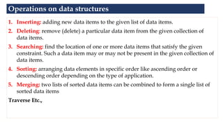 Operations on data structures
1. Inserting: adding new data items to the given list of data items.
2. Deleting: remove (delete) a particular data item from the given collection of
data items.
3. Searching: find the location of one or more data items that satisfy the given
constraint. Such a data item may or may not be present in the given collection of
data items.
4. Sorting: arranging data elements in specific order like ascending order or
descending order depending on the type of application.
5. Merging: two lists of sorted data items can be combined to form a single list of
sorted data items
Traverse Etc.,
 