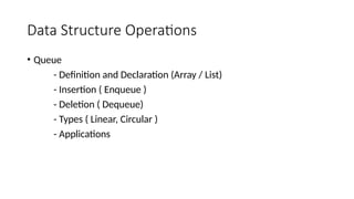 Data Structure Operations
• Queue
- Definition and Declaration (Array / List)
- Insertion ( Enqueue )
- Deletion ( Dequeue)
- Types ( Linear, Circular )
- Applications
 