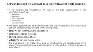 Let's understand the abstract data type with a real-world example.
• If we consider the smartphone. We look at the high specifications of the
smartphone, such as:
• RAM Size
• Processor
• inch LCD screen
• Dual camera
• Android Version
• The above specifications of the smartphone are the abstract data, and we can also
perform the following operations on the smartphone:
• call(): We can call through the smartphone.
• text(): We can text a message.
• photo(): We can click a photo.
• video(): We can also make a video.
• The smartphone is an entity whose data or specifications and operations are given
above. The abstract/logical view and operations are the abstract or logical views of a
smartphone.
 