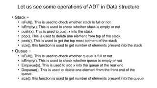 Let us see some operations of ADT in Data structure
• Stack −
• isFull(), This is used to check whether stack is full or not
• isEmpty(), This is used to check whether stack is empty or not
• push(x), This is used to push x into the stack
• pop(), This is used to delete one element from top of the stack
• peek(), This is used to get the top most element of the stack
• size(), this function is used to get number of elements present into the stack
• Queue −
• isFull(), This is used to check whether queue is full or not
• isEmpty(), This is used to check whether queue is empty or not
• Enqueue(x), This is used to add x into the queue at the rear end
• Dequeue(), This is used to delete one element from the front end of the
queue
• size(), this function is used to get number of elements present into the queue
 