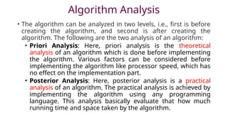 Algorithm Analysis
• The algorithm can be analyzed in two levels, i.e., first is before
creating the algorithm, and second is after creating the
algorithm. The following are the two analysis of an algorithm:
• Priori Analysis: Here, priori analysis is the theoretical
analysis of an algorithm which is done before implementing
the algorithm. Various factors can be considered before
implementing the algorithm like processor speed, which has
no effect on the implementation part.
• Posterior Analysis: Here, posterior analysis is a practical
analysis of an algorithm. The practical analysis is achieved by
implementing the algorithm using any programming
language. This analysis basically evaluate that how much
running time and space taken by the algorithm.
 