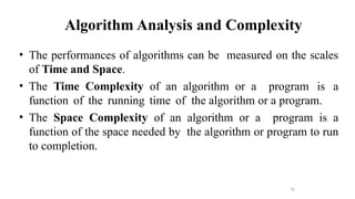 70
Algorithm Analysis and Complexity
• The performances of algorithms can be measured on the scales
of Time and Space.
• The Time Complexity of an algorithm or a program is a
function of the running time of the algorithm or a program.
• The Space Complexity of an algorithm or a program is a
function of the space needed by the algorithm or program to run
to completion.
 