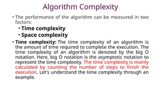 Algorithm Complexity
• The performance of the algorithm can be measured in two
factors:
• Time complexity
• Space complexity
• Time complexity: The time complexity of an algorithm is
the amount of time required to complete the execution. The
time complexity of an algorithm is denoted by the big O
notation. Here, big O notation is the asymptotic notation to
represent the time complexity. The time complexity is mainly
calculated by counting the number of steps to finish the
execution. Let's understand the time complexity through an
example.
 