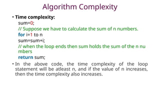 Algorithm Complexity
• Time complexity:
sum=0;
// Suppose we have to calculate the sum of n numbers.
for i=1 to n
sum=sum+i;
// when the loop ends then sum holds the sum of the n nu
mbers
return sum;
• In the above code, the time complexity of the loop
statement will be atleast n, and if the value of n increases,
then the time complexity also increases.
 