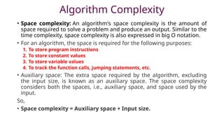 Algorithm Complexity
• Space complexity: An algorithm's space complexity is the amount of
space required to solve a problem and produce an output. Similar to the
time complexity, space complexity is also expressed in big O notation.
• For an algorithm, the space is required for the following purposes:
1. To store program instructions
2. To store constant values
3. To store variable values
4. To track the function calls, jumping statements, etc.
• Auxiliary space: The extra space required by the algorithm, excluding
the input size, is known as an auxiliary space. The space complexity
considers both the spaces, i.e., auxiliary space, and space used by the
input.
So,
• Space complexity = Auxiliary space + Input size.
 