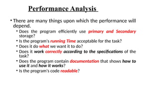 Performance Analysis
• There are many things upon which the performance will
depend.
• Does the program efficiently use primary and Secondary
storage?
• Is the program's running Time acceptable for the task?
• Does it do what we want it to do?
• Does it work correctly according to the specifications of the
task?
• Does the program contain documentation that shows how to
use it and how it works?
• Is the program's code readable?
 