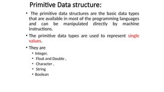 Primitive Data structure:
• The primitive data structures are the basic data types
that are available in most of the programming languages
and can be manipulated directly by machine
instructions.
• The primitive data types are used to represent single
values.
• They are
• Integer,
• Float and Double ,
• Character ,
• String
• Boolean
 