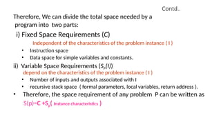 Contd..
Therefore, We can divide the total space needed by a
program into two parts:
i) Fixed Space Requirements (C)
Independent of the characteristics of the problem instance ( I )
• Instruction space
• Data space for simple variables and constants.
ii) Variable Space Requirements (SP(I))
depend on the characteristics of the problem instance ( I )
• Number of inputs and outputs associated with I
• recursive stack space ( formal parameters, local variables, return address ).
• Therefore, the space requirement of any problem P can be written as
S(p)=C +Sp( Instance characteristics )
 