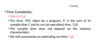 Contd..
•Time Complexity:
• T(P)=C+TP(I)
• The time, T(P), taken by a program, P, is the sum of its
compile time C and its run (or execution) time, TP(I).
• The compile time does not depend on the instance
characteristics.
• We will concentrate on estimating run time Tp(I).
 