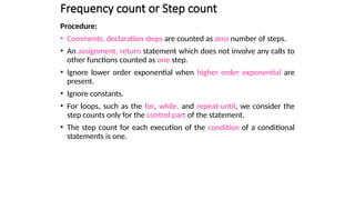Frequency count or Step count
Procedure:
• Comments, declaration steps are counted as zero number of steps.
• An assignment, return statement which does not involve any calls to
other functions counted as one step.
• Ignore lower order exponential when higher order exponential are
present.
• Ignore constants.
• For loops, such as the for, while, and repeat-until, we consider the
step counts only for the control part of the statement.
• The step count for each execution of the condition of a conditional
statements is one.
 