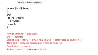 Example – Time complexity
Int sum (int a[], int n)
{
S=0;
For (i=o; i<n; i++)
S = S+a[i];
return S;
}
How to calculate  step count
S=0  count is 1
Second step  if n=3  (0<3, 1<3, 2<3, 3<3)  Total 4 step so count is n+1
Third step  body will execute only n time so count is n
Fourth step  count is 1
So Step count is  1+n+1+n+1 = 2n + 3
 